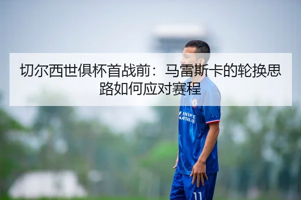 切尔西世俱杯首战前：马雷斯卡的轮换思路如何应对赛程