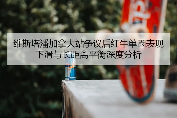 维斯塔潘加拿大站争议后红牛单圈表现下滑与长距离平衡深度分析