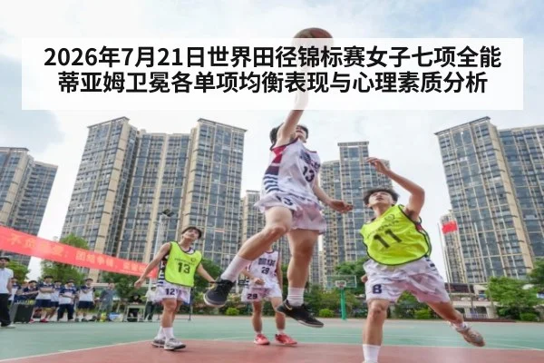 2026年7月21日世界田径锦标赛女子七项全能蒂亚姆卫冕各单项均衡表现与心理素质分析